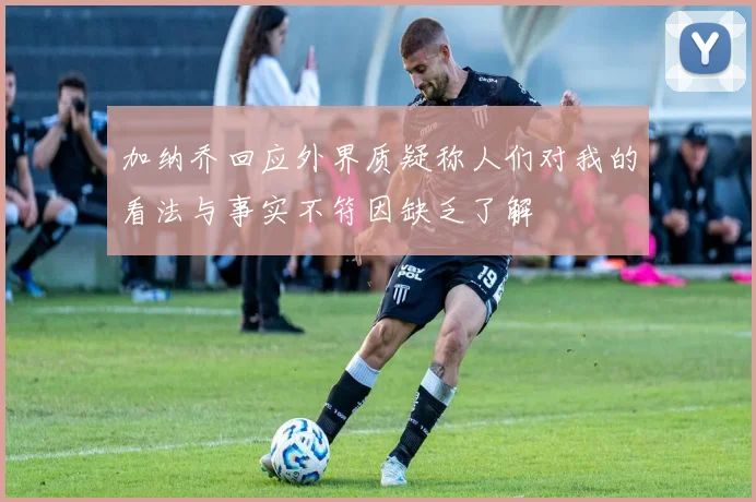 加纳乔回应外界质疑称人们对我的看法与事实不符因缺乏了解