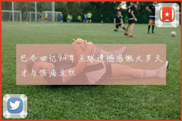 巴乔回忆94年点球遗憾感慨大罗天才与伤痛交织