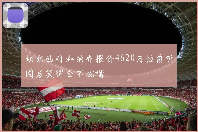 切尔西对加纳乔报价4620万拉爵听闻后笑得合不拢嘴