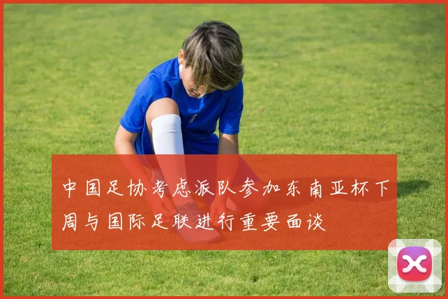 中国足协考虑派队参加东南亚杯下周与国际足联进行重要面谈
