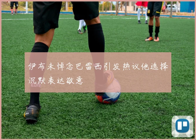 伊布未悼念巴雷西引发热议他选择沉默表达敬意