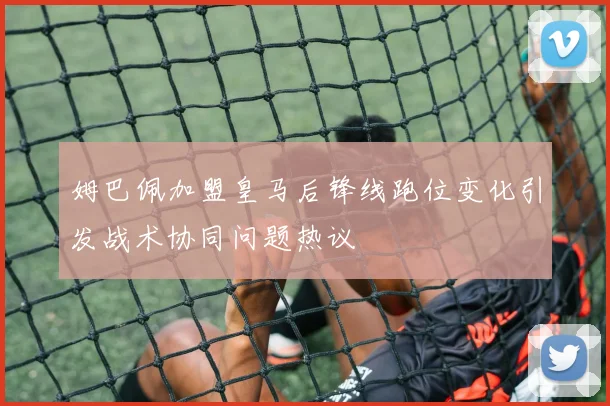 姆巴佩加盟皇马后锋线跑位变化引发战术协同问题热议