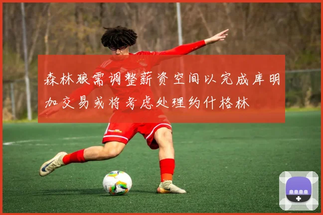 森林狼需调整薪资空间以完成库明加交易或将考虑处理约什格林