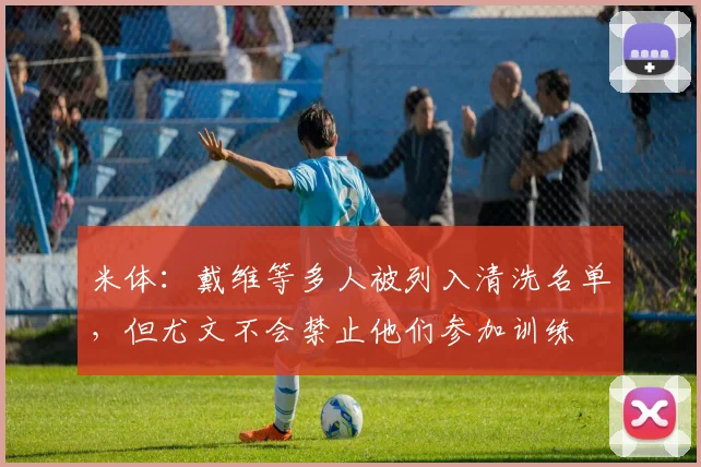 米体：戴维等多人被列入清洗名单，但尤文不会禁止他们参加训练