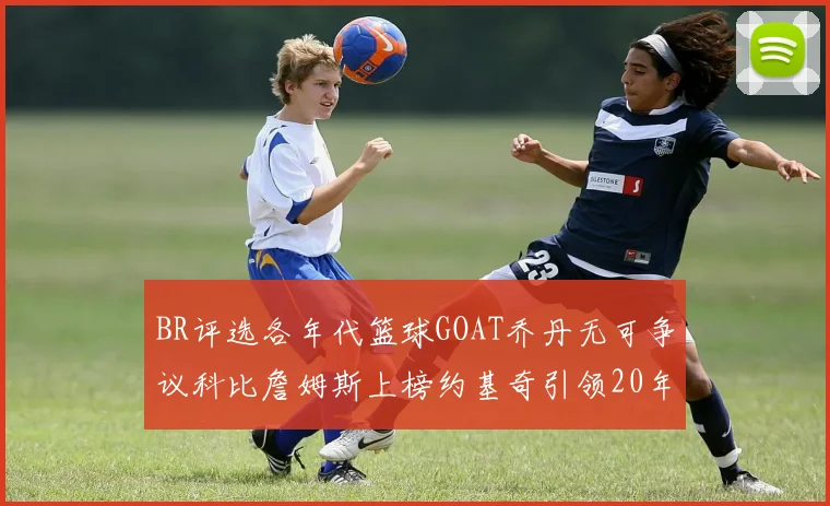 BR评选各年代篮球GOAT乔丹无可争议科比詹姆斯上榜约基奇引领20年代无库里