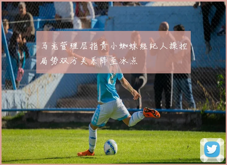马竞管理层指责小蜘蛛经纪人操控局势双方关系降至冰点