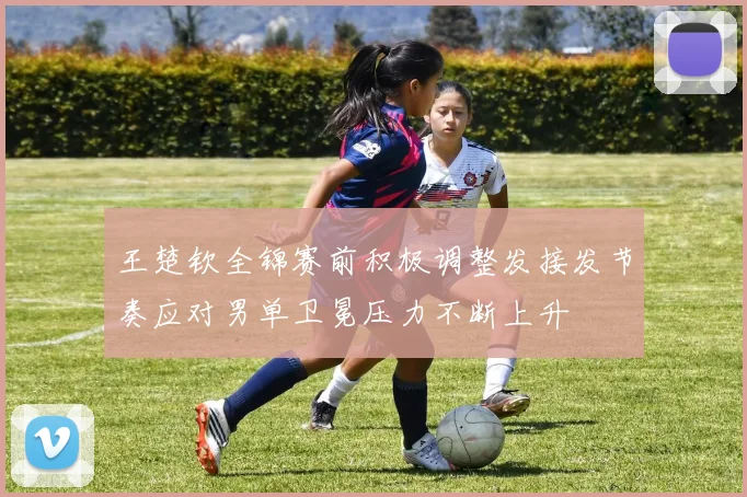 王楚钦全锦赛前积极调整发接发节奏应对男单卫冕压力不断上升