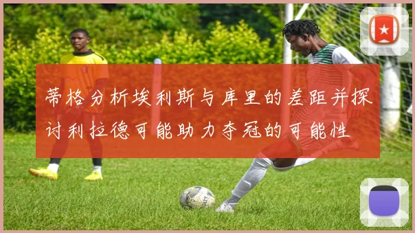 蒂格分析埃利斯与库里的差距并探讨利拉德可能助力夺冠的可能性