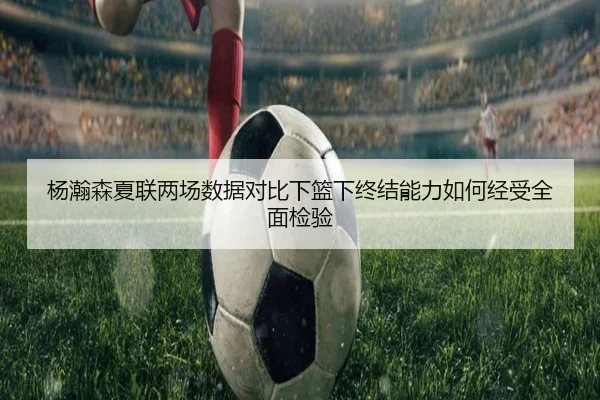 杨瀚森夏联两场数据对比下篮下终结能力如何经受全面检验